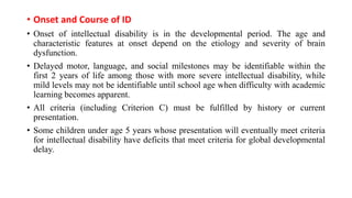 • Onset and Course of ID
• Onset of intellectual disability is in the developmental period. The age and
characteristic features at onset depend on the etiology and severity of brain
dysfunction.
• Delayed motor, language, and social milestones may be identifiable within the
first 2 years of life among those with more severe intellectual disability, while
mild levels may not be identifiable until school age when difficulty with academic
learning becomes apparent.
• All criteria (including Criterion C) must be fulfilled by history or current
presentation.
• Some children under age 5 years whose presentation will eventually meet criteria
for intellectual disability have deficits that meet criteria for global developmental
delay.
 