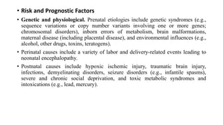 • Risk and Prognostic Factors
• Genetic and physiological. Prenatal etiologies include genetic syndromes (e.g.,
sequence variations or copy number variants involving one or more genes;
chromosomal disorders), inborn errors of metabolism, brain malformations,
maternal disease (including placental disease), and environmental influences (e.g.,
alcohol, other drugs, toxins, teratogens).
• Perinatal causes include a variety of labor and delivery-related events leading to
neonatal encephalopathy.
• Postnatal causes include hypoxic ischemic injury, traumatic brain injury,
infections, demyelinating disorders, seizure disorders (e.g., infantile spasms),
severe and chronic social deprivation, and toxic metabolic syndromes and
intoxications (e.g., lead, mercury).
 