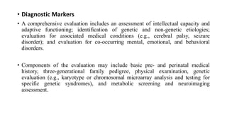 • Diagnostic Markers
• A comprehensive evaluation includes an assessment of intellectual capacity and
adaptive functioning; identification of genetic and non-genetic etiologies;
evaluation for associated medical conditions (e.g., cerebral palsy, seizure
disorder); and evaluation for co-occurring mental, emotional, and behavioral
disorders.
• Components of the evaluation may include basic pre- and perinatal medical
history, three-generational family pedigree, physical examination, genetic
evaluation (e.g., karyotype or chromosomal microarray analysis and testing for
specific genetic syndromes), and metabolic screening and neuroimaging
assessment.
 