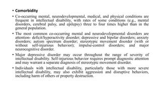 • Comorbidity
• Co-occurring mental, neurodevelopmental, medical, and physical conditions are
frequent in intellectual disability, with rates of some conditions (e.g., mental
disorders, cerebral palsy, and epilepsy) three to four times higher than in the
general population.
• The most common co-occurring mental and neurodevelopmental disorders are
attention- deficit/hyperactivity disorder; depressive and bipolar disorders; anxiety
disorders; autism spectrum disorder; stereotypic movement disorder (with or
without self-injurious behavior); impulse-control disorders; and major
neurocognitive disorder.
• Major depressive disorder may occur throughout the range of severity of
intellectual disability. Self-injurious behavior requires prompt diagnostic attention
and may warrant a separate diagnosis of stereotypic movement disorder.
• Individuals with intellectual disability, particularly those with more severe
intellectual disability, may also exhibit aggression and disruptive behaviors,
including harm of others or property destruction.
 