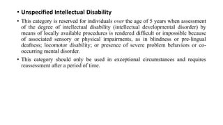 • Unspecified Intellectual Disability
• This category is reserved for individuals over the age of 5 years when assessment
of the degree of intellectual disability (intellectual developmental disorder) by
means of locally available procedures is rendered difficult or impossible because
of associated sensory or physical impairments, as in blindness or pre-lingual
deafness; locomotor disability; or presence of severe problem behaviors or co-
occurring mental disorder.
• This category should only be used in exceptional circumstances and requires
reassessment after a period of time.
 