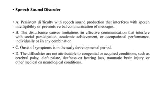 • Speech Sound Disorder
• A. Persistent difficulty with speech sound production that interferes with speech
intelligibility or prevents verbal communication of messages.
• B. The disturbance causes limitations in effective communication that interfere
with social participation, academic achievement, or occupational performance,
individually or in any combination.
• C. Onset of symptoms is in the early developmental period.
• D. The difficulties are not attributable to congenital or acquired conditions, such as
cerebral palsy, cleft palate, deafness or hearing loss, traumatic brain injury, or
other medical or neurological conditions.
 