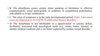 • B. The disturbance causes anxiety about speaking or limitations in effective
communication, social participation, or academic or occupational performance,
individually or in any combination.
• C. The onset of symptoms is in the early developmental period. (Note: Later-onset
cases are diagnosed as 307.0 [F98.5] adult-onset fluency disorder.)
• D. The disturbance is not attributable to a speech-motor or sensory deficit,
dysfluency associated with neurological insult (e.g., stroke, tumor, trauma), or
another medical condition and is not better explained by another mental disorder.
 