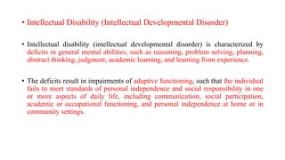 • Intellectual Disability (Intellectual Developmental Disorder)
• Intellectual disability (intellectual developmental disorder) is characterized by
deficits in general mental abilities, such as reasoning, problem solving, planning,
abstract thinking, judgment, academic learning, and learning from experience.
• The deficits result in impairments of adaptive functioning, such that the individual
fails to meet standards of personal independence and social responsibility in one
or more aspects of daily life, including communication, social participation,
academic or occupational functioning, and personal independence at home or in
community settings.
 