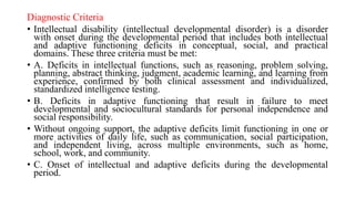 Diagnostic Criteria
• Intellectual disability (intellectual developmental disorder) is a disorder
with onset during the developmental period that includes both intellectual
and adaptive functioning deficits in conceptual, social, and practical
domains. These three criteria must be met:
• A. Deficits in intellectual functions, such as reasoning, problem solving,
planning, abstract thinking, judgment, academic learning, and learning from
experience, confirmed by both clinical assessment and individualized,
standardized intelligence testing.
• B. Deficits in adaptive functioning that result in failure to meet
developmental and sociocultural standards for personal independence and
social responsibility.
• Without ongoing support, the adaptive deficits limit functioning in one or
more activities of daily life, such as communication, social participation,
and independent living, across multiple environments, such as home,
school, work, and community.
• C. Onset of intellectual and adaptive deficits during the developmental
period.
 