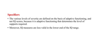 Specifiers
• The various levels of severity are defined on the basis of adaptive functioning, and
not IQ scores, because it is adaptive functioning that determines the level of
supports required.
• Moreover, IQ measures are less valid in the lower end of the IQ range.
 