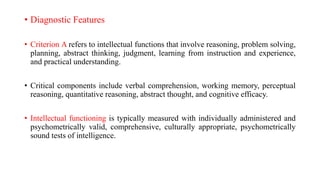 • Diagnostic Features
• Criterion A refers to intellectual functions that involve reasoning, problem solving,
planning, abstract thinking, judgment, learning from instruction and experience,
and practical understanding.
• Critical components include verbal comprehension, working memory, perceptual
reasoning, quantitative reasoning, abstract thought, and cognitive efficacy.
• Intellectual functioning is typically measured with individually administered and
psychometrically valid, comprehensive, culturally appropriate, psychometrically
sound tests of intelligence.
 
