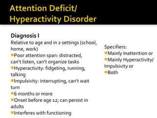 Diagnosis I
Relative to age and in 2 settings (school,
home, work)
Poor attention span: distracted,
can’t listen, can’t organize tasks
Hyperactivity: fidgeting, running,
talking
Impulsivity: interrupting, can’t wait
turn
6 months or more
Onset before age 12; can persist in
adults
Interferes with functioning
Specifiers:
Mainly Inattention or
Mainly Hyperactivity/
Impulsivity or
Both
 