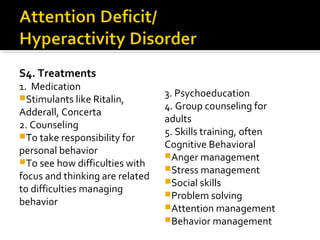 S4. Treatments
1. Medication
Stimulants like Ritalin,
Adderall, Concerta
2. Counseling
To take responsibility for
personal behavior
To see how difficulties with
focus and thinking are related
to difficulties managing
behavior
3. Psychoeducation
4. Group counseling for
adults
5. Skills training, often
Cognitive Behavioral
Anger management
Stress management
Social skills
Problem solving
Attention management
Behavior management
 