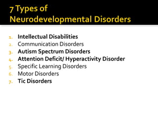 1. Intellectual Disabilities
2. Communication Disorders
3. Autism Spectrum Disorders
4. Attention Deficit/ Hyperactivity Disorder
5. Specific Learning Disorders
6. Motor Disorders
7. Tic Disorders
 