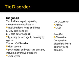 Diagnosis
Tic: Sudden, rapid, repeating
movement or vocalization
Involving face, head and limbs
1. May come and go
2. Onset before age 18
Typically before age 6, peaking by
age 12
Tourette’s Disorder
Most severe
Both motor and vocal tics present,
including offensive outbursts
Over 1 year
Co-Occurring:
ADHD
OCD
Rule Out:
Obsessive
Compulsive
disorders: More
cognitive and
complex
 