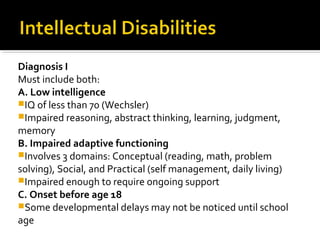 Diagnosis I
Must include both:
A. Low intelligence
IQ of less than 70 (Wechsler)
Impaired reasoning, abstract thinking, learning, judgment,
memory
B. Impaired adaptive functioning
Involves 3 domains: Conceptual (reading, math, problem
solving), Social, and Practical (self management, daily living)
Impaired enough to require ongoing support
C. Onset before age 18
Some developmental delays may not be noticed until school
age
 