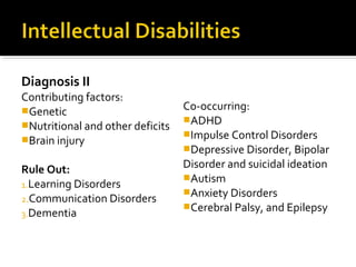 Diagnosis II
Contributing factors:
Genetic
Nutritional and other deficits
Brain injury
Rule Out:
1.Learning Disorders
2.Communication Disorders
3.Dementia
Co-occurring:
ADHD
Impulse Control Disorders
Depressive Disorder, Bipolar
Disorder and suicidal ideation
Autism
Anxiety Disorders
Cerebral Palsy, and Epilepsy
 