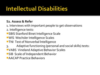 S2. Assess & Refer
1. Interviews with important people to get observations
2. Intelligence tests:
SBIS Stanford Binet Intelligence Scale
WIS Wechsler Intelligence Scales
TNI Test of Nonverbal lntelligence
3. Adaptive functioning (personal and social skills) tests:
VABS Vineland Adaptive Behavior Scales
SIB Scale of Independent Behavior
AACAP Practice Behaviors
 