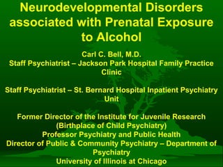 Neurodevelopmental Disorders
associated with Prenatal Exposure
to Alcohol
Carl C. Bell, M.D.
Staff Psychiatrist – Jackson Park Hospital Family Practice
Clinic
Staff Psychiatrist – St. Bernard Hospital Inpatient Psychiatry
Unit
Former Director of the Institute for Juvenile Research
(Birthplace of Child Psychiatry)
Professor Psychiatry and Public Health
Director of Public & Community Psychiatry – Department of
Psychiatry
University of Illinois at Chicago

 