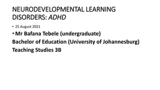NEURODEVELOPMENTAL LEARNING
DISORDERS: ADHD
• 25 August 2021
• Mr Bafana Tebele (undergraduate)
Bachelor of Education (University of Johannesburg)
Teaching Studies 3B
 