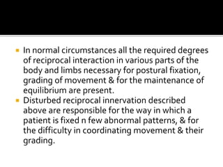  In normal circumstances all the required degrees
of reciprocal interaction in various parts of the
body and limbs necessary for postural fixation,
grading of movement & for the maintenance of
equilibrium are present.
 Disturbed reciprocal innervation described
above are responsible for the way in which a
patient is fixed n few abnormal patterns, & for
the difficulty in coordinating movement & their
grading.
 