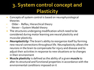  Concepts of system control is based on neurophysiological
theories
• Older - Reflex, Hierarchical theory
• Newer – System Model theory
 The structures undergoing modification which need to be
considered during motor learning are neural plasticity and
muscular plasticity.
 Neuroplasticity: The brain's ability to reorganize itself by forming
new neural connections throughout life. Neuroplasticity allows the
neurons in the brain to compensate for injury and disease and to
adjust their activities in response to new situations or to changes
in their environment
 Muscle plasticity is defined as the ability of a given muscle to
alter its structural and functional properties in accordance with the
environmental conditions imposed on it
 