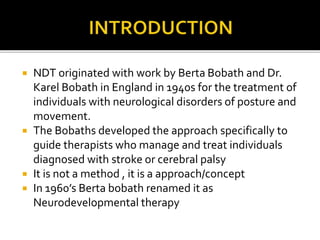  NDT originated with work by Berta Bobath and Dr.
Karel Bobath in England in 1940s for the treatment of
individuals with neurological disorders of posture and
movement.
 The Bobaths developed the approach specifically to
guide therapists who manage and treat individuals
diagnosed with stroke or cerebral palsy
 It is not a method , it is a approach/concept
 In 1960’s Berta bobath renamed it as
Neurodevelopmental therapy
 
