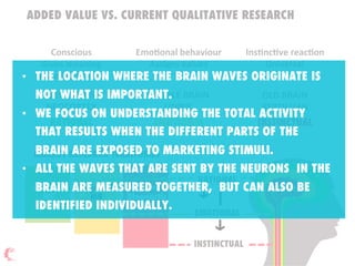 ADDED VALUE VS. CURRENT QUALITATIVE RESEARCH
Conscious  
Gives  meaning  
Provides  reason  
EmoDonal  behaviour  
Assigns  values  
InsDncDve  reacDon  
Universal  

MARKET RESEARCH TERRITORIES
RATIONAL
EMOTIONAL
INSTINCTUAL
Classical
MR
Diagnostic
MR
Neutro
Diagnostic
MR
NEW  BRAIN  
NEOCORTEX
RATIONAL
MIDDLE  BRAIN  
LIMBIC
EMOTIONAL
OLD  BRAIN  
REPTILLIAN
INSTINCTUAL
•  THE LOCATION WHERE THE BRAIN WAVES ORIGINATE IS
NOT WHAT IS IMPORTANT.
•  WE FOCUS ON UNDERSTANDING THE TOTAL ACTIVITY
THAT RESULTS WHEN THE DIFFERENT PARTS OF THE
BRAIN ARE EXPOSED TO MARKETING STIMULI.
•  ALL THE WAVES THAT ARE SENT BY THE NEURONS IN THE
BRAIN ARE MEASURED TOGETHER, BUT CAN ALSO BE
IDENTIFIED INDIVIDUALLY.
 