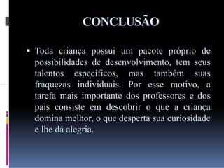 CONCLUSÃO
 Toda criança possui um pacote próprio de

possibilidades de desenvolvimento, tem seus
talentos específicos, mas também suas
fraquezas individuais. Por esse motivo, a
tarefa mais importante dos professores e dos
pais consiste em descobrir o que a criança
domina melhor, o que desperta sua curiosidade
e lhe dá alegria.

 