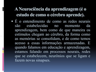 A Neurociência da aprendizagem (é o
estudo de como o cérebro aprende).
 É o entendimento de como as redes neurais

são
estabelecidas
no
momento
da
aprendizagem, bem como de que maneira os
estímulos chegam ao cérebro, da forma como
as memórias se consolidam, e de como temos
acesso a essas informações armazenadas. E
quando falamos em educação e aprendizagem,
estamos falando em processos neurais, redes
que se estabelecem, neurônios que se ligam e
fazem novas sinapses.

 