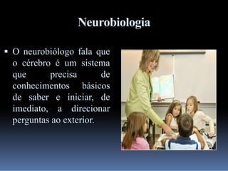 Neurobiologia
 O neurobiólogo fala que

o cérebro é um sistema
que
precisa
de
conhecimentos básicos
de saber e iniciar, de
imediato, a direcionar
perguntas ao exterior.

 