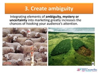 3. Create ambiguity
Integrating elements of ambiguity, mystery or
uncertainty into marketing greatly increases the
chances of hooking your audience’s attention.
 