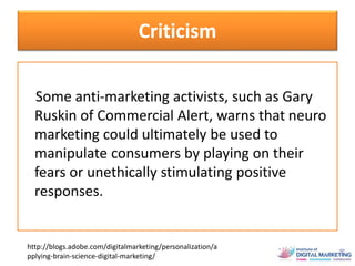 Criticism
Some anti-marketing activists, such as Gary
Ruskin of Commercial Alert, warns that neuro
marketing could ultimately be used to
manipulate consumers by playing on their
fears or unethically stimulating positive
responses.
http://blogs.adobe.com/digitalmarketing/personalization/a
pplying-brain-science-digital-marketing/
 