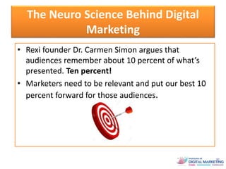The Neuro Science Behind Digital
Marketing
• Rexi founder Dr. Carmen Simon argues that
audiences remember about 10 percent of what’s
presented. Ten percent!
• Marketers need to be relevant and put our best 10
percent forward for those audiences.
 