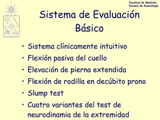 Sistema de Evaluación Básico Sistema clínicamente intuitivo Flexión pasiva del cuello Elevación de pierna extendida Flexión de rodilla en decúbito prono Slump test Cuatro variantes del test de neurodinamia de la extremidad superior Facultad de Medicina Escuela de Kinesiología 