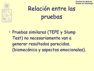 Relación entre las pruebas Pruebas similares (TEPE y Slump Test) no necesariamente van a generar resultados parecidos. (biomecánica y aspectos emocionales). Facultad de Medicina Escuela de Kinesiología 