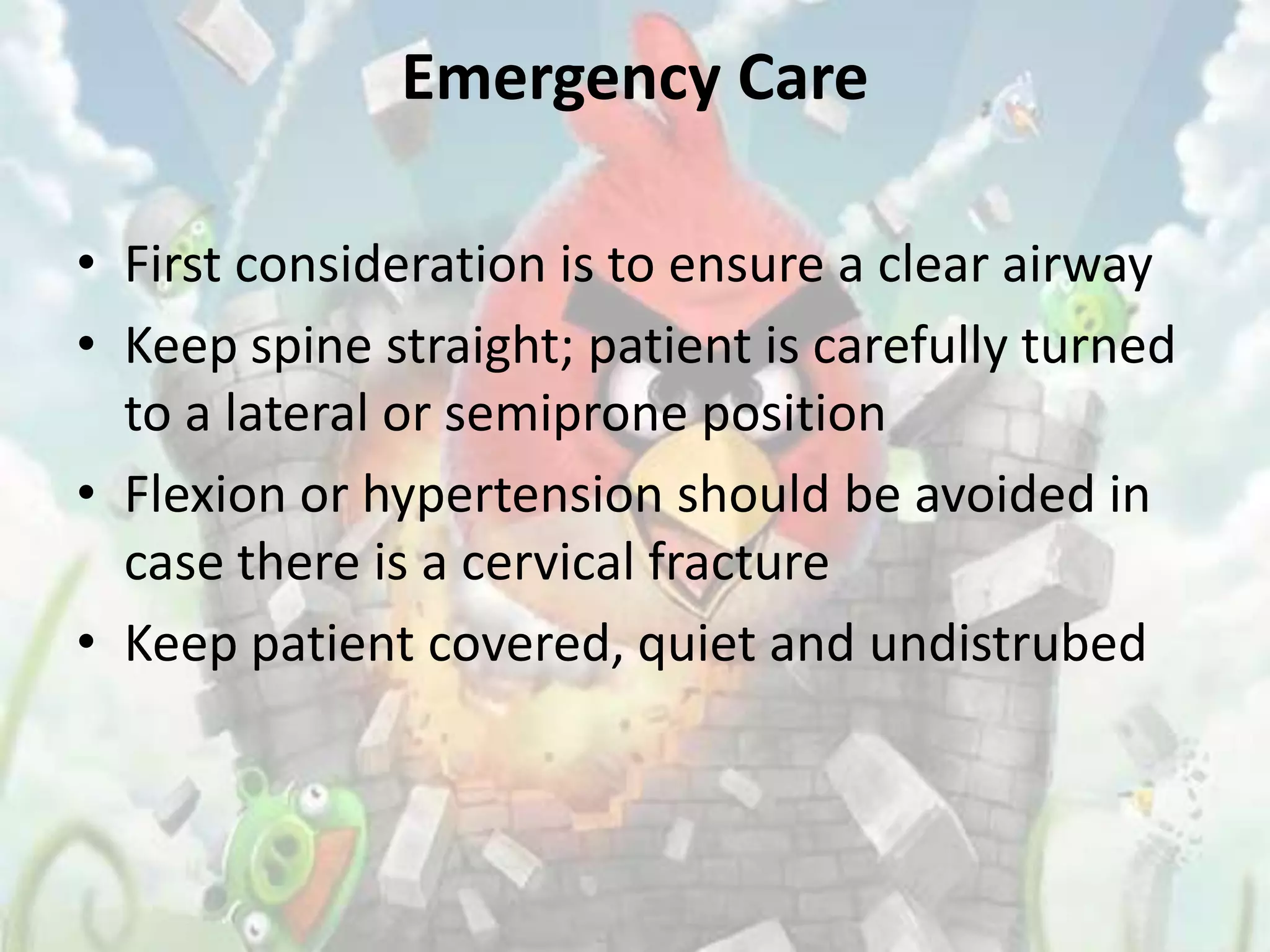Emergency Care

• First consideration is to ensure a clear airway
• Keep spine straight; patient is carefully turned
  to a lateral or semiprone position
• Flexion or hypertension should be avoided in
  case there is a cervical fracture
• Keep patient covered, quiet and undistrubed
 