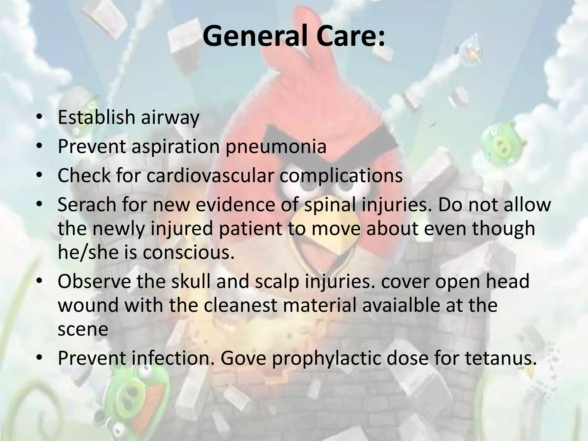 General Care:

• Establish airway
• Prevent aspiration pneumonia
• Check for cardiovascular complications
• Serach for new evidence of spinal injuries. Do not allow
  the newly injured patient to move about even though
  he/she is conscious.
• Observe the skull and scalp injuries. cover open head
  wound with the cleanest material avaialble at the
  scene
• Prevent infection. Gove prophylactic dose for tetanus.
 