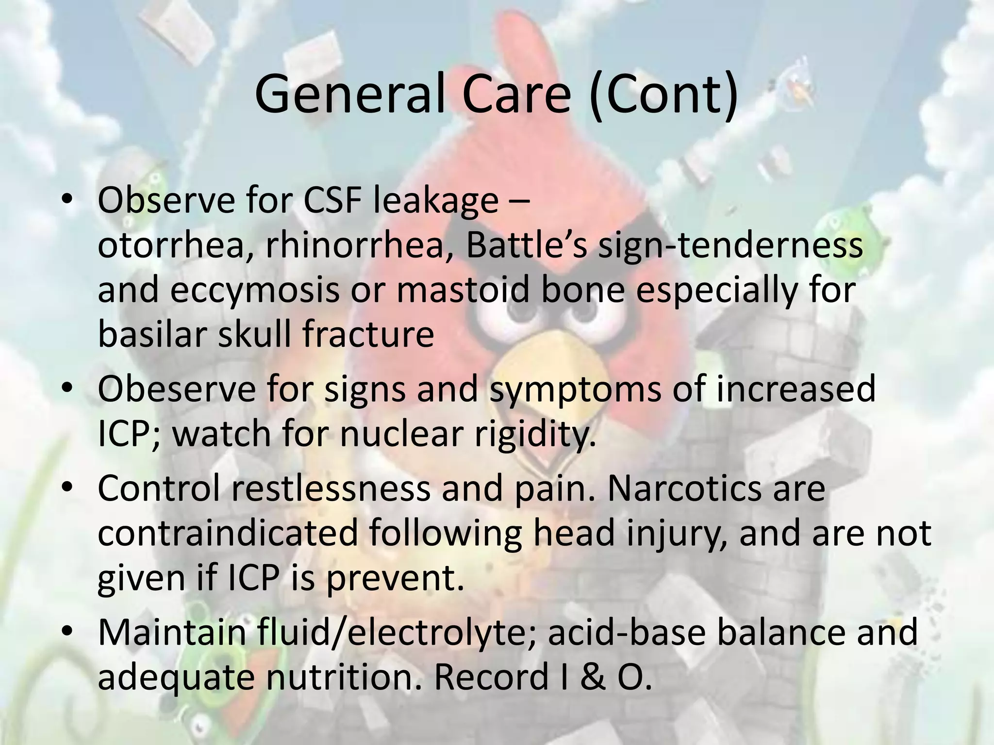 General Care (Cont)
• Observe for CSF leakage –
  otorrhea, rhinorrhea, Battle’s sign-tenderness
  and eccymosis or mastoid bone especially for
  basilar skull fracture
• Obeserve for signs and symptoms of increased
  ICP; watch for nuclear rigidity.
• Control restlessness and pain. Narcotics are
  contraindicated following head injury, and are not
  given if ICP is prevent.
• Maintain fluid/electrolyte; acid-base balance and
  adequate nutrition. Record I & O.
 