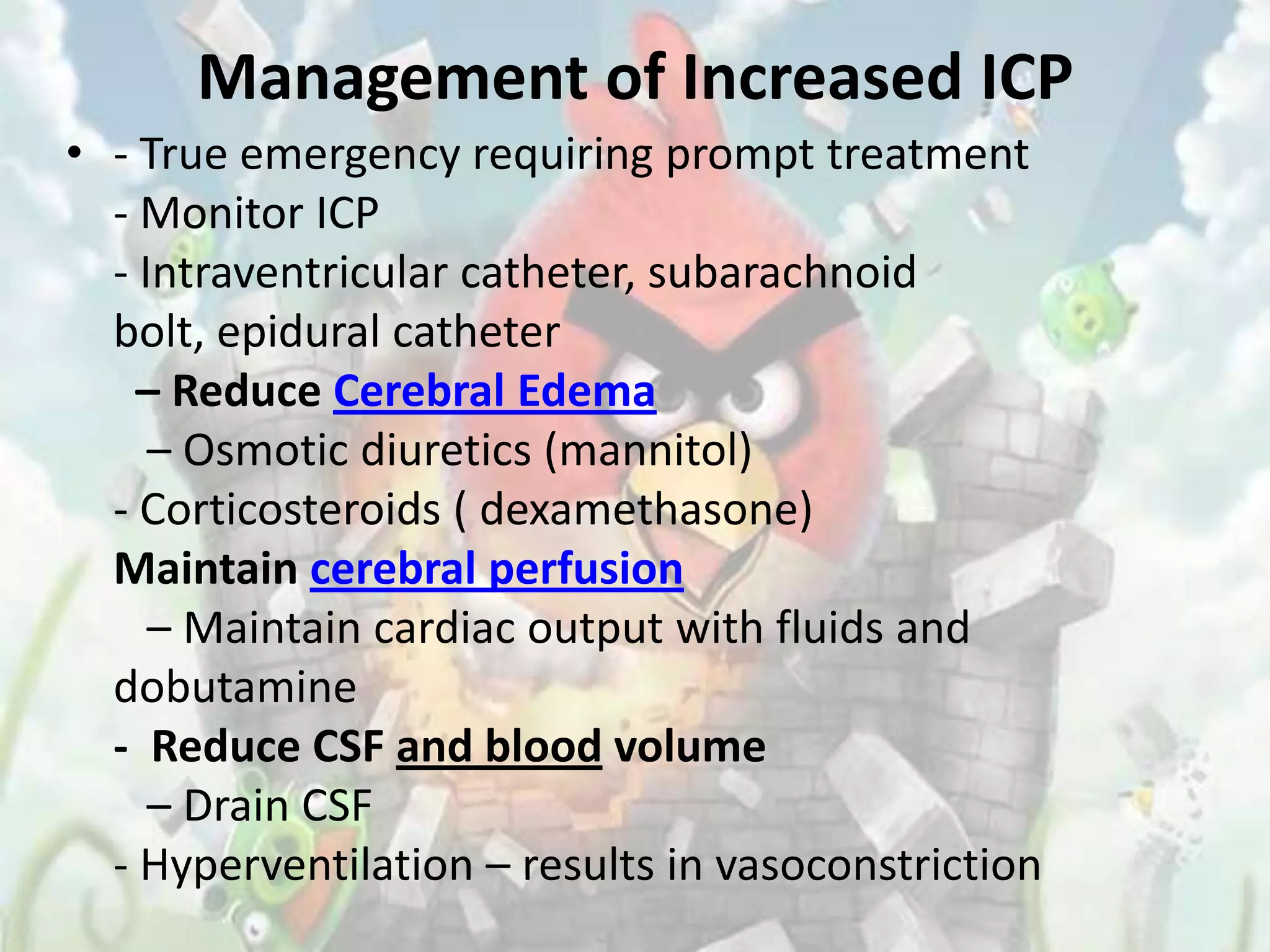 Management of Increased ICP
• - True emergency requiring prompt treatment
  - Monitor ICP
  - Intraventricular catheter, subarachnoid
  bolt, epidural catheter
    – Reduce Cerebral Edema
     – Osmotic diuretics (mannitol)
  - Corticosteroids ( dexamethasone)
  Maintain cerebral perfusion
     – Maintain cardiac output with fluids and
  dobutamine
  - Reduce CSF and blood volume
     – Drain CSF
  - Hyperventilation – results in vasoconstriction
 