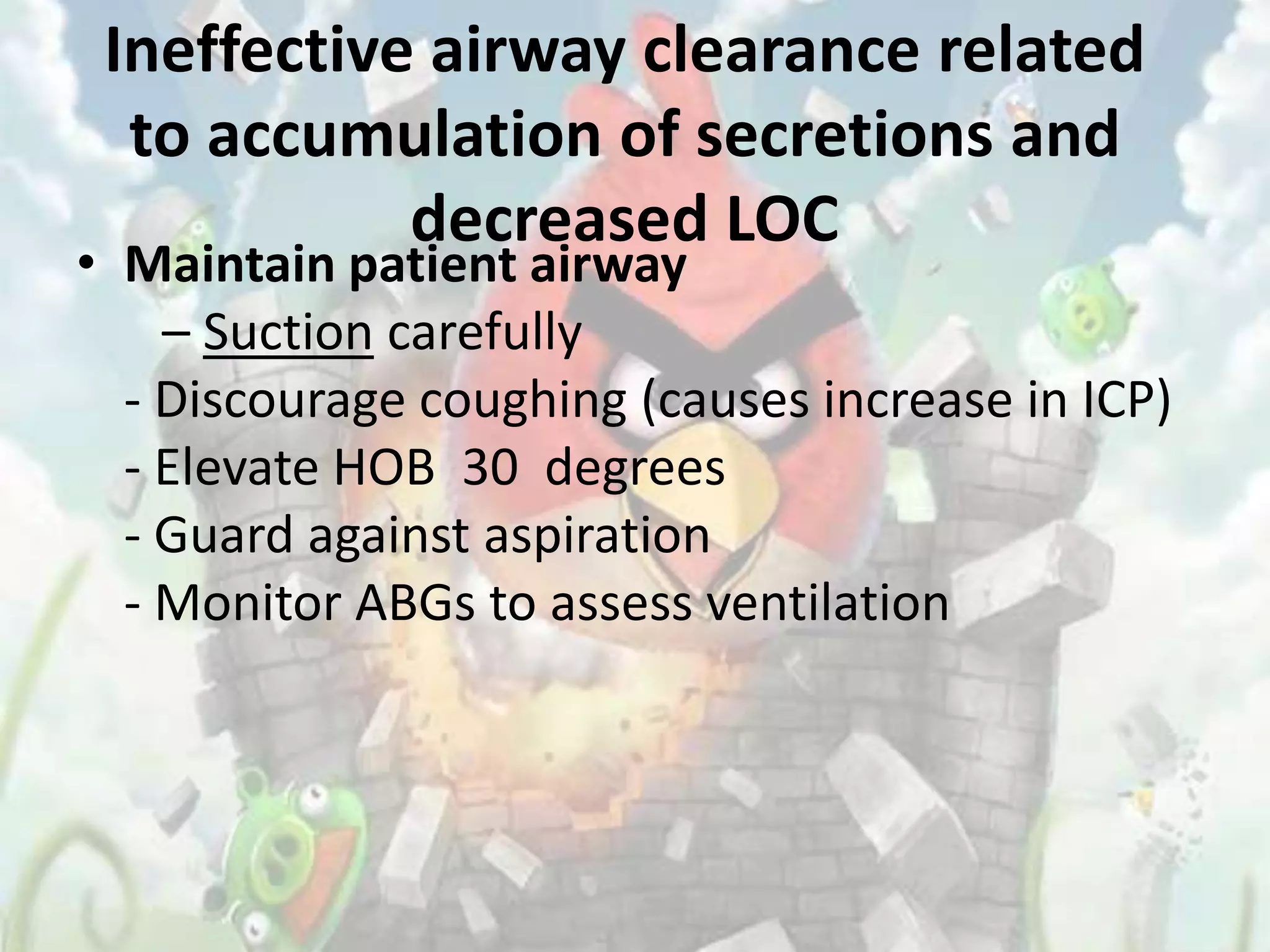 Ineffective airway clearance related
  to accumulation of secretions and
            decreased LOC
• Maintain patient airway
    – Suction carefully
  - Discourage coughing (causes increase in ICP)
  - Elevate HOB 30 degrees
  - Guard against aspiration
  - Monitor ABGs to assess ventilation
 