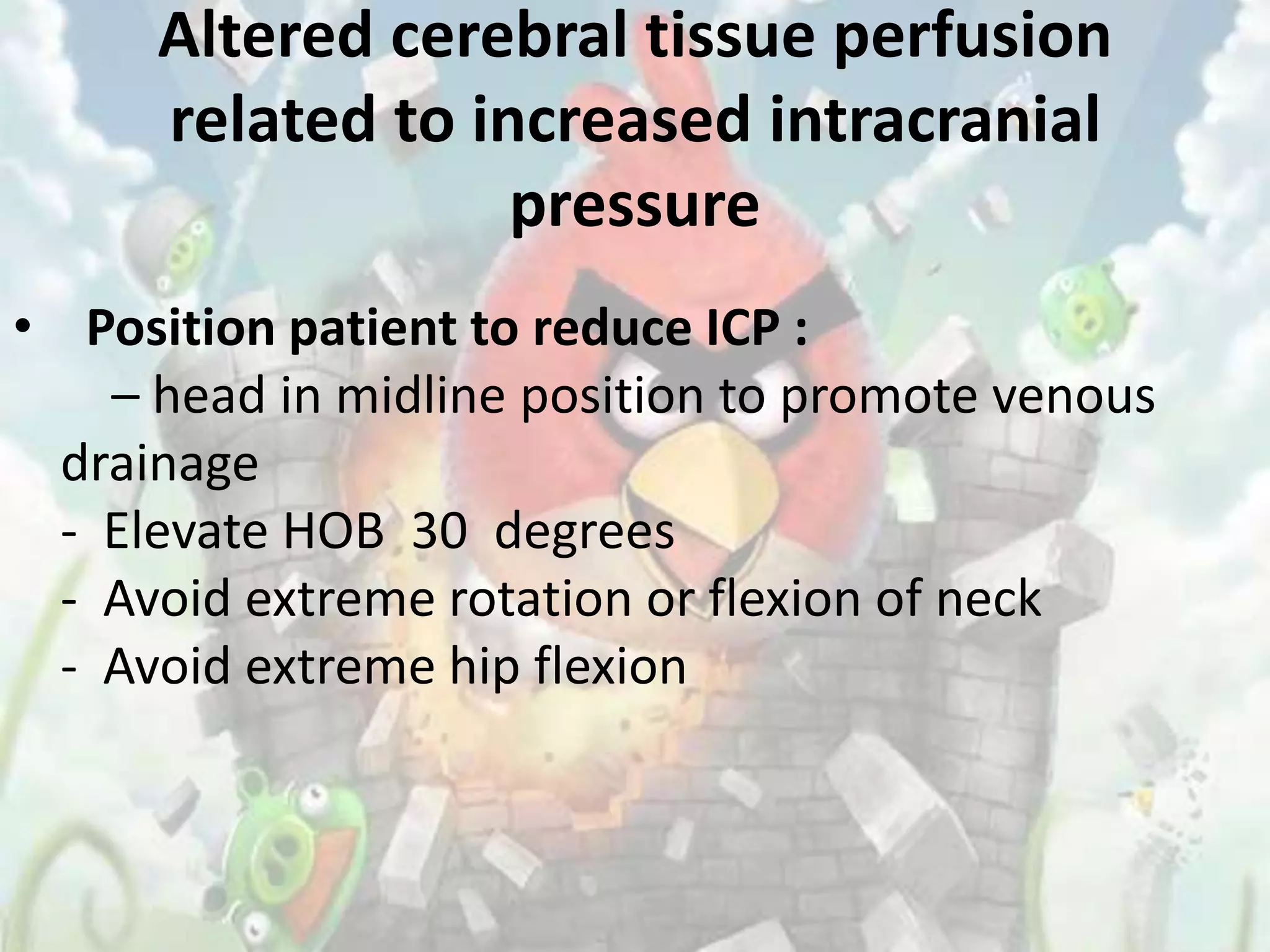 Altered cerebral tissue perfusion
      related to increased intracranial
                   pressure
• Position patient to reduce ICP :
    – head in midline position to promote venous
  drainage
  - Elevate HOB 30 degrees
  - Avoid extreme rotation or flexion of neck
  - Avoid extreme hip flexion
 