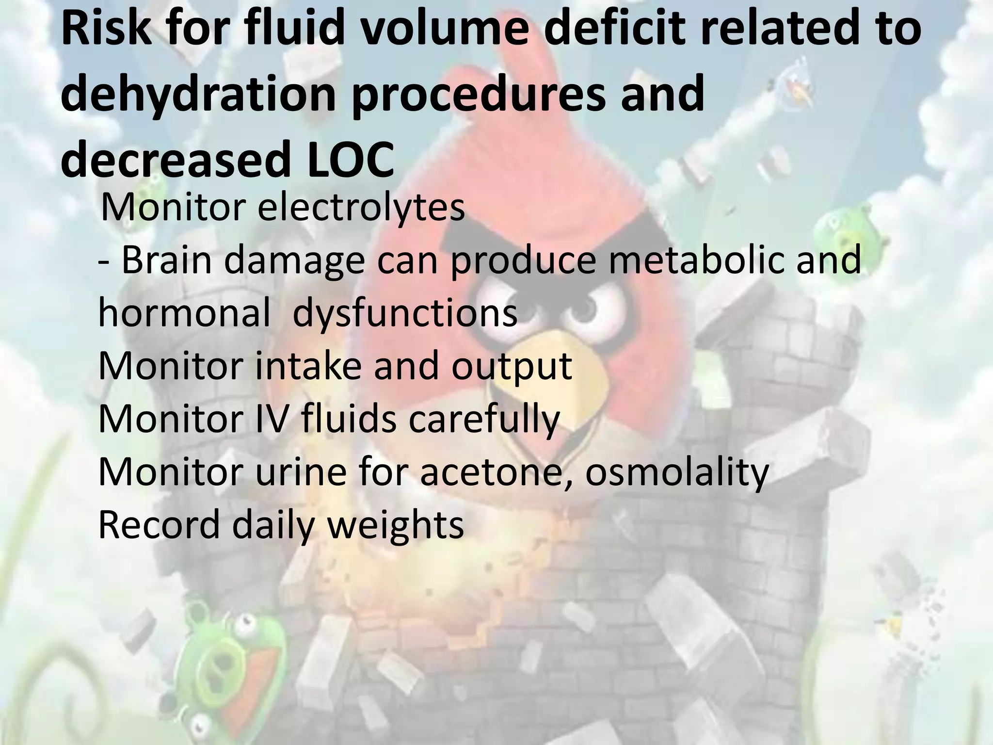 Risk for fluid volume deficit related to
dehydration procedures and
decreased LOC
 Monitor electrolytes
 - Brain damage can produce metabolic and
 hormonal dysfunctions
 Monitor intake and output
 Monitor IV fluids carefully
 Monitor urine for acetone, osmolality
 Record daily weights
 