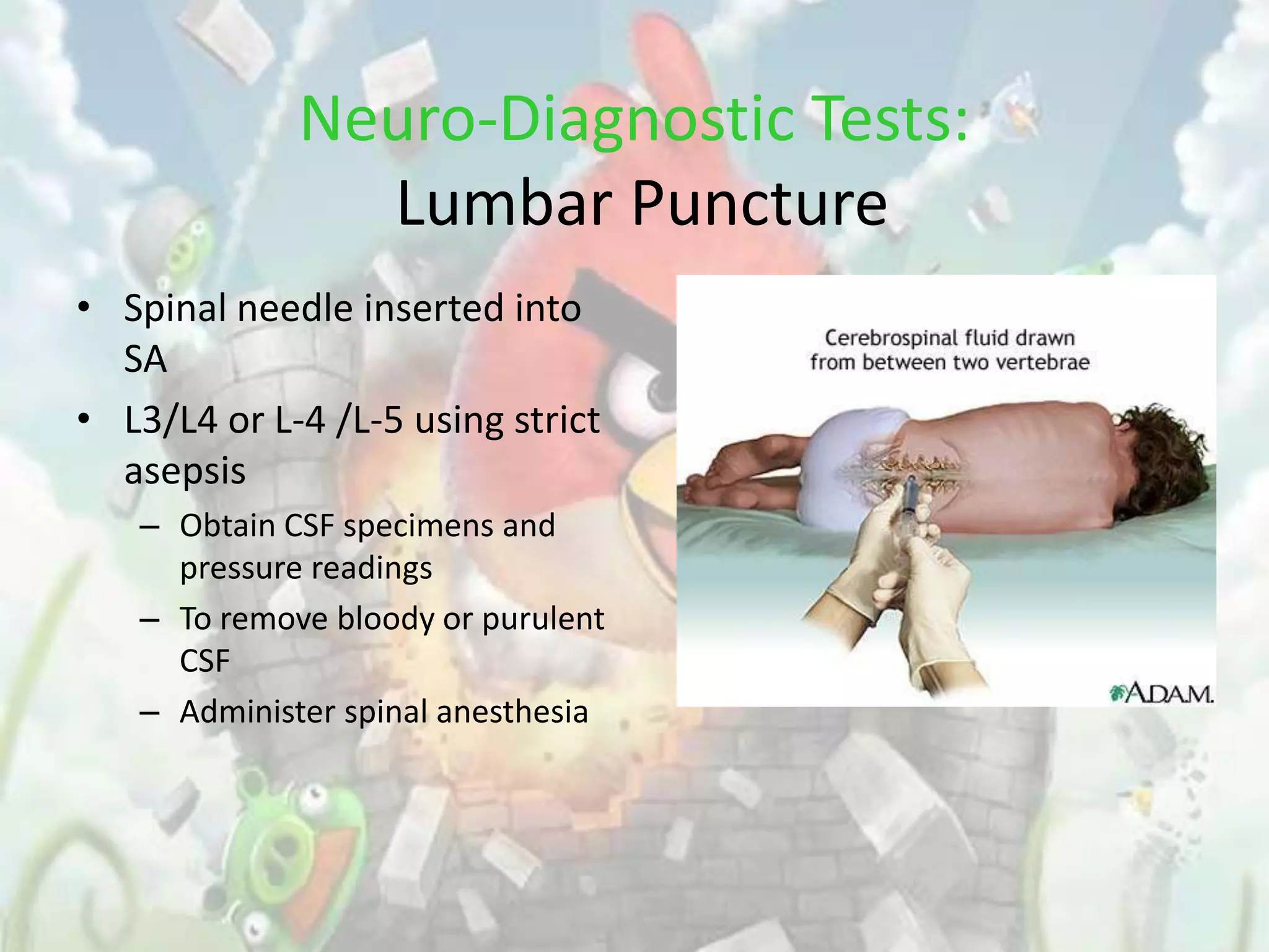 Neuro-Diagnostic Tests:
               Lumbar Puncture
• Spinal needle inserted into
  SA
• L3/L4 or L-4 /L-5 using strict
  asepsis
   – Obtain CSF specimens and
     pressure readings
   – To remove bloody or purulent
     CSF
   – Administer spinal anesthesia
 
