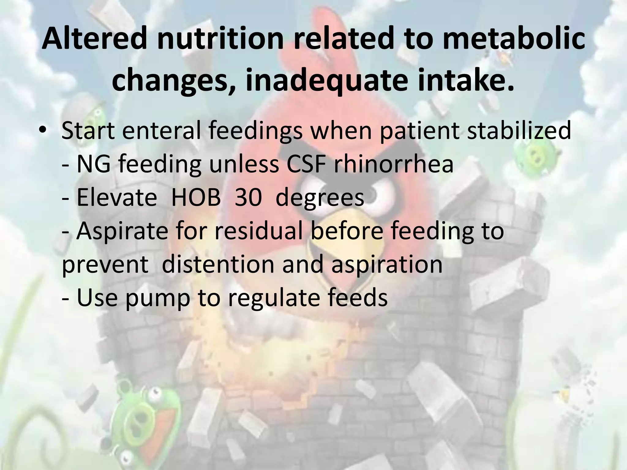 Altered nutrition related to metabolic
     changes, inadequate intake.
• Start enteral feedings when patient stabilized
  - NG feeding unless CSF rhinorrhea
  - Elevate HOB 30 degrees
  - Aspirate for residual before feeding to
  prevent distention and aspiration
  - Use pump to regulate feeds
 