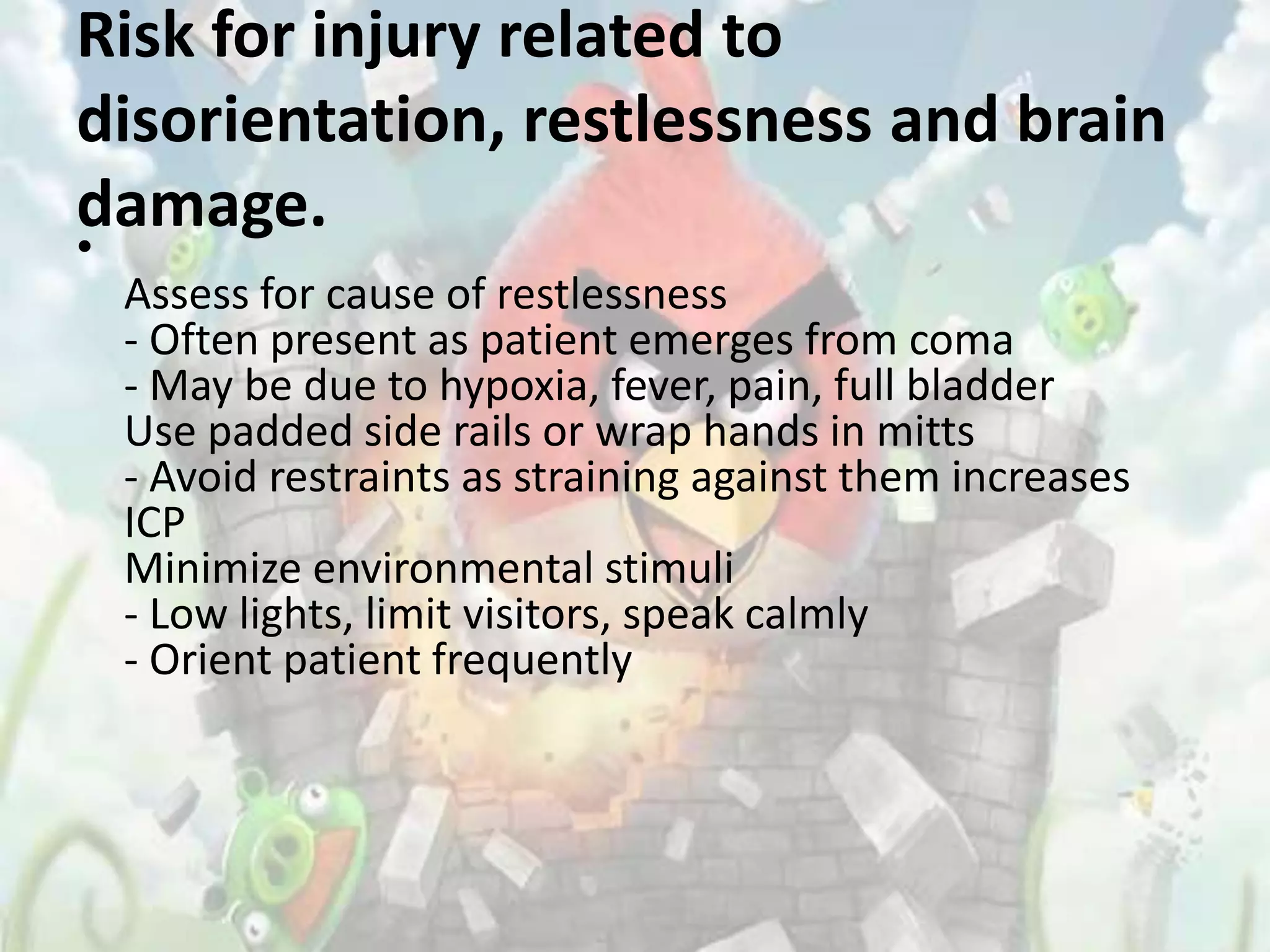Risk for injury related to
disorientation, restlessness and brain
damage.
•
    Assess for cause of restlessness
    - Often present as patient emerges from coma
    - May be due to hypoxia, fever, pain, full bladder
    Use padded side rails or wrap hands in mitts
    - Avoid restraints as straining against them increases
    ICP
    Minimize environmental stimuli
    - Low lights, limit visitors, speak calmly
    - Orient patient frequently
 