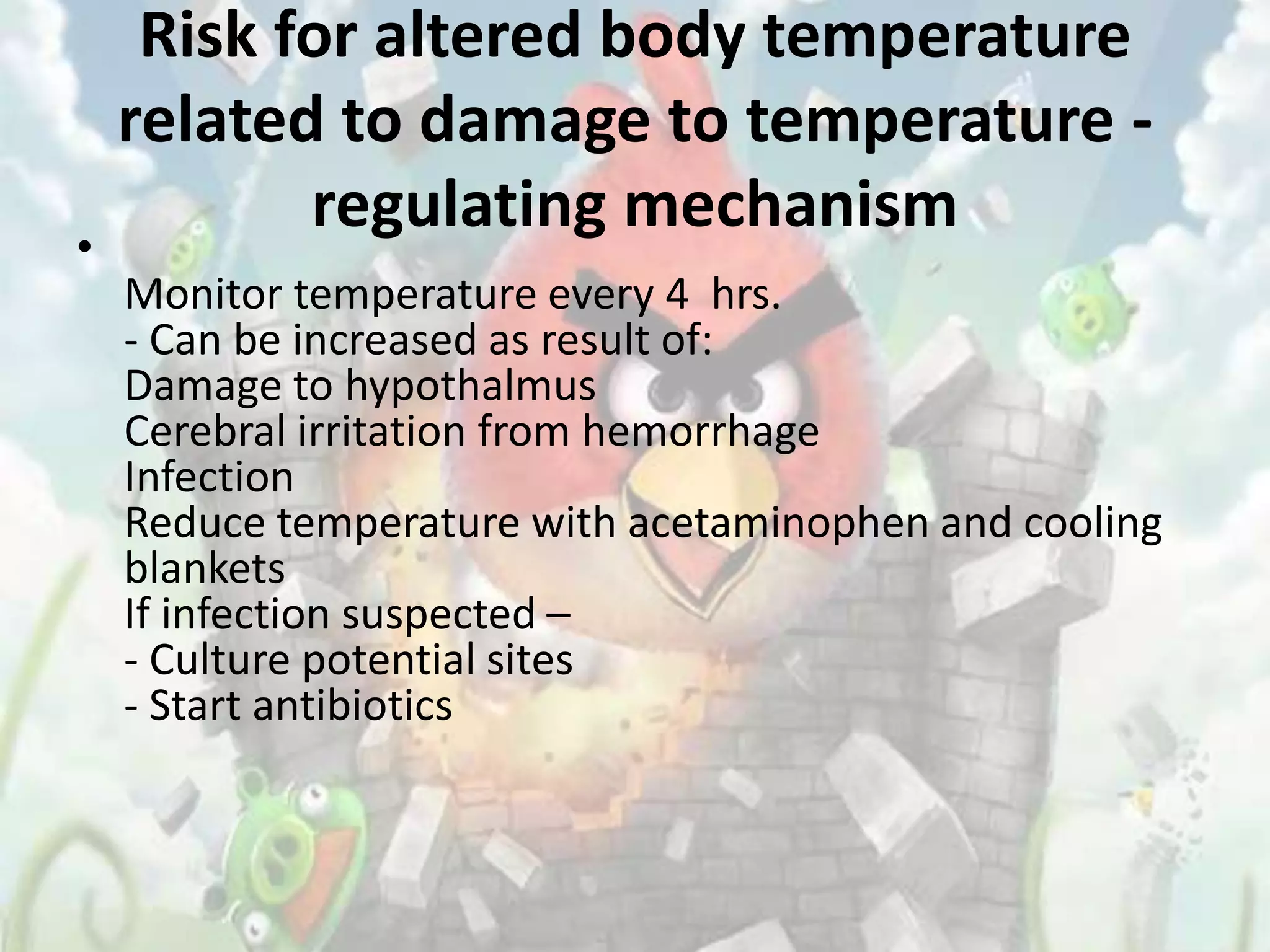 Risk for altered body temperature
    related to damage to temperature -
           regulating mechanism
•
    Monitor temperature every 4 hrs.
    - Can be increased as result of:
    Damage to hypothalmus
    Cerebral irritation from hemorrhage
    Infection
    Reduce temperature with acetaminophen and cooling
    blankets
    If infection suspected –
    - Culture potential sites
    - Start antibiotics
 
