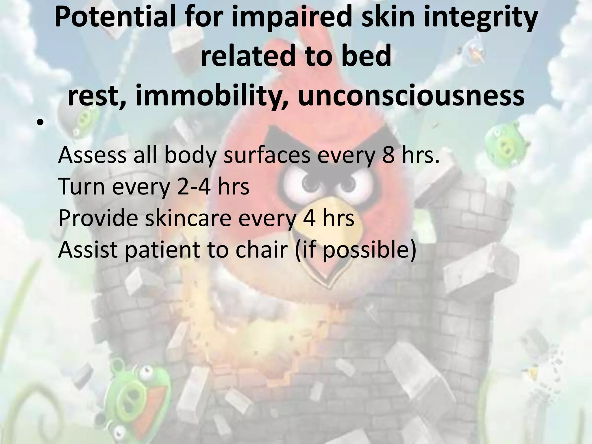 Potential for impaired skin integrity
               related to bed
     rest, immobility, unconsciousness
•
    Assess all body surfaces every 8 hrs.
    Turn every 2-4 hrs
    Provide skincare every 4 hrs
    Assist patient to chair (if possible)
 