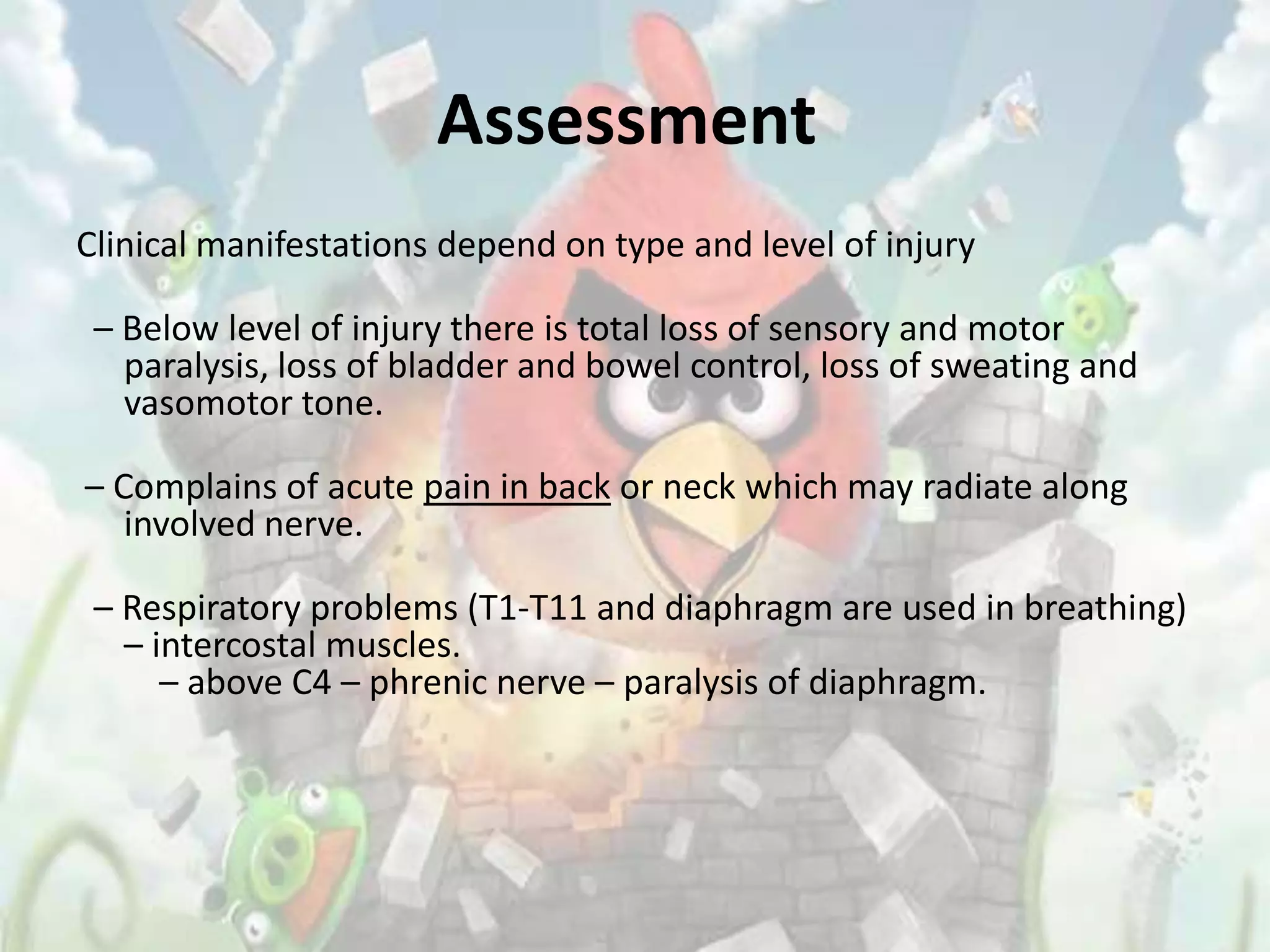 Assessment
Clinical manifestations depend on type and level of injury

 – Below level of injury there is total loss of sensory and motor
   paralysis, loss of bladder and bowel control, loss of sweating and
   vasomotor tone.

– Complains of acute pain in back or neck which may radiate along
   involved nerve.

 – Respiratory problems (T1-T11 and diaphragm are used in breathing)
   – intercostal muscles.
      – above C4 – phrenic nerve – paralysis of diaphragm.
 