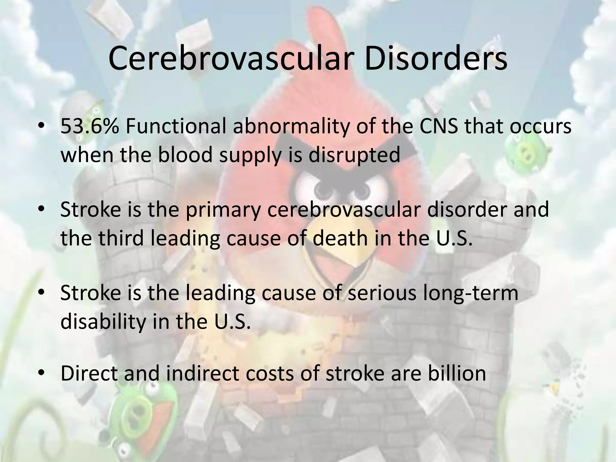 Cerebrovascular Disorders
• 53.6% Functional abnormality of the CNS that occurs
  when the blood supply is disrupted

• Stroke is the primary cerebrovascular disorder and
  the third leading cause of death in the U.S.

• Stroke is the leading cause of serious long-term
  disability in the U.S.

• Direct and indirect costs of stroke are billion
 