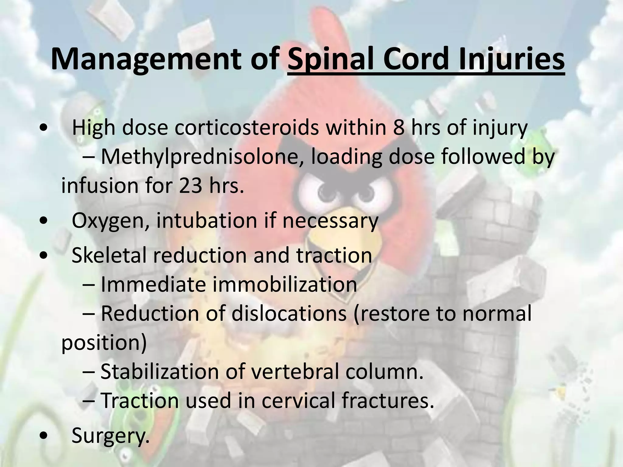 Management of Spinal Cord Injuries
• High dose corticosteroids within 8 hrs of injury
     – Methylprednisolone, loading dose followed by
  infusion for 23 hrs.
• Oxygen, intubation if necessary
• Skeletal reduction and traction
     – Immediate immobilization
     – Reduction of dislocations (restore to normal
  position)
     – Stabilization of vertebral column.
     – Traction used in cervical fractures.
• Surgery.
 
