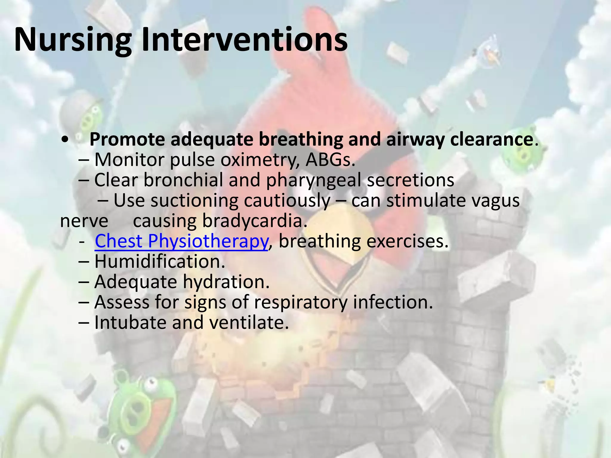 Nursing Interventions

  • Promote adequate breathing and airway clearance.
    – Monitor pulse oximetry, ABGs.
    – Clear bronchial and pharyngeal secretions
       – Use suctioning cautiously – can stimulate vagus
  nerve causing bradycardia.
    - Chest Physiotherapy, breathing exercises.
    – Humidification.
    – Adequate hydration.
    – Assess for signs of respiratory infection.
    – Intubate and ventilate.
 