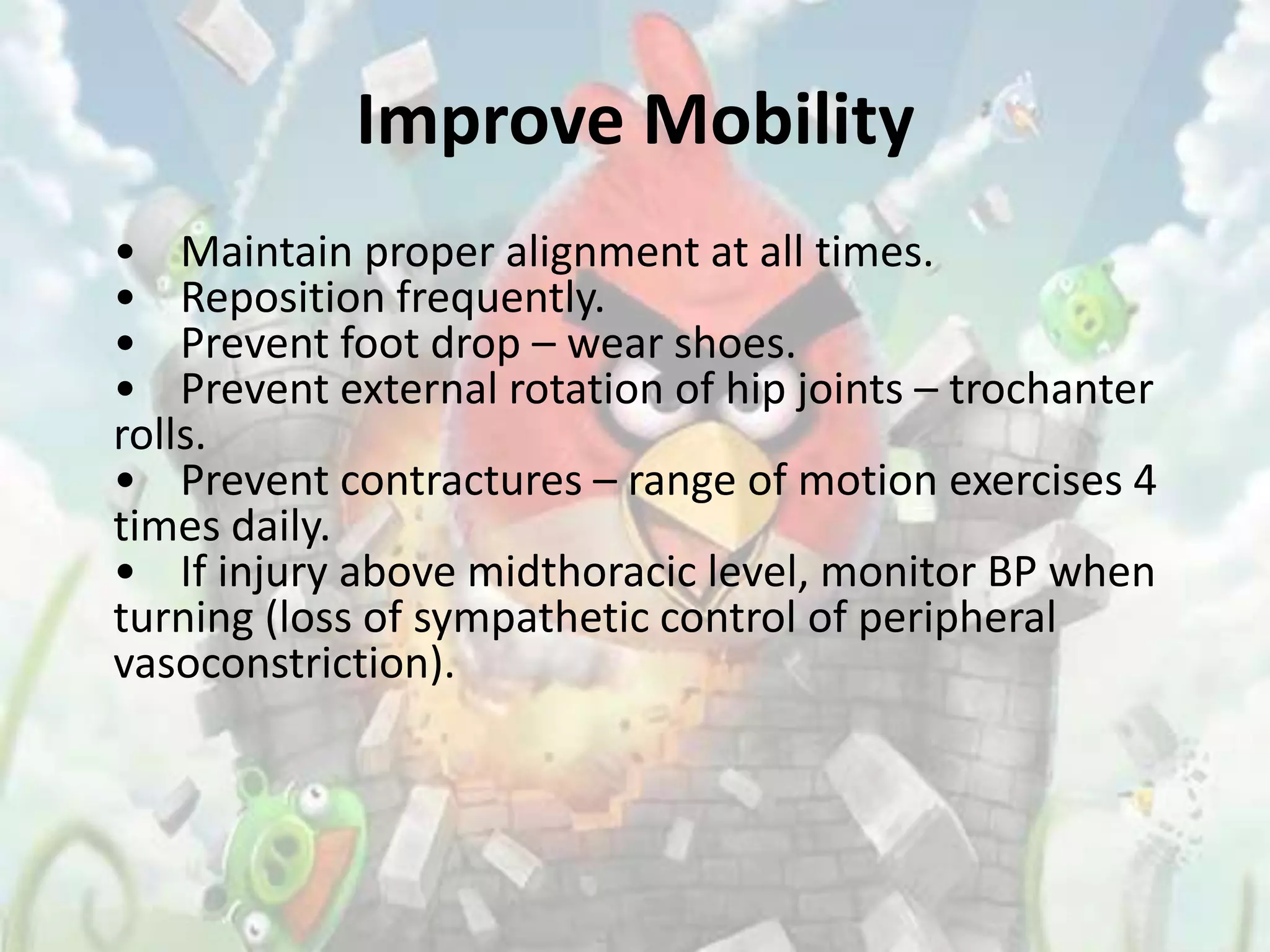 Improve Mobility
• Maintain proper alignment at all times.
• Reposition frequently.
• Prevent foot drop – wear shoes.
• Prevent external rotation of hip joints – trochanter
rolls.
• Prevent contractures – range of motion exercises 4
times daily.
• If injury above midthoracic level, monitor BP when
turning (loss of sympathetic control of peripheral
vasoconstriction).
 