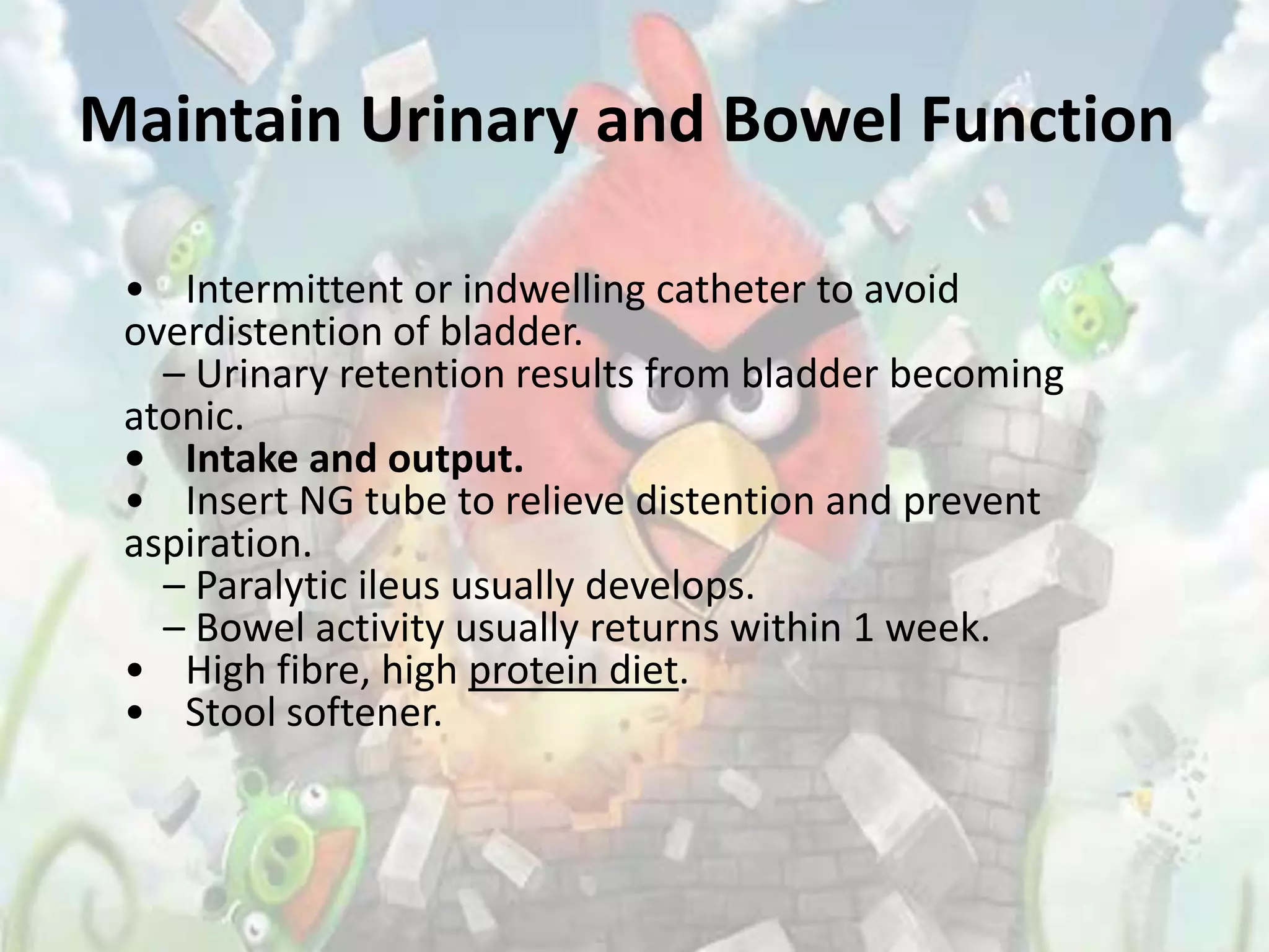 Maintain Urinary and Bowel Function

 • Intermittent or indwelling catheter to avoid
 overdistention of bladder.
   – Urinary retention results from bladder becoming
 atonic.
 • Intake and output.
 • Insert NG tube to relieve distention and prevent
 aspiration.
   – Paralytic ileus usually develops.
   – Bowel activity usually returns within 1 week.
 • High fibre, high protein diet.
 • Stool softener.
 